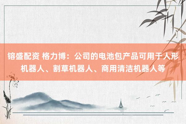 镕盛配资 格力博：公司的电池包产品可用于人形机器人、割草机器人、商用清洁机器人等