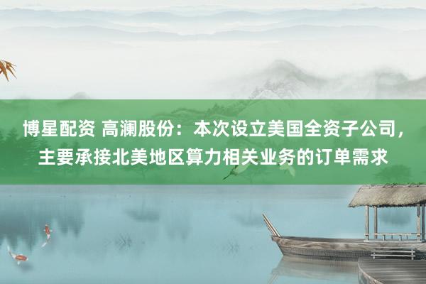 博星配资 高澜股份：本次设立美国全资子公司，主要承接北美地区算力相关业务的订单需求