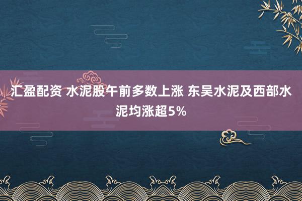 汇盈配资 水泥股午前多数上涨 东吴水泥及西部水泥均涨超5%