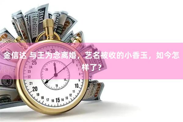 金信达 与王为念离婚，艺名被收的小香玉，如今怎样了？