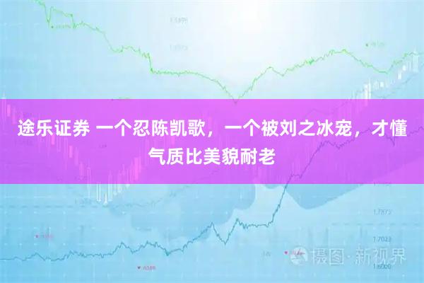 途乐证券 一个忍陈凯歌，一个被刘之冰宠，才懂气质比美貌耐老