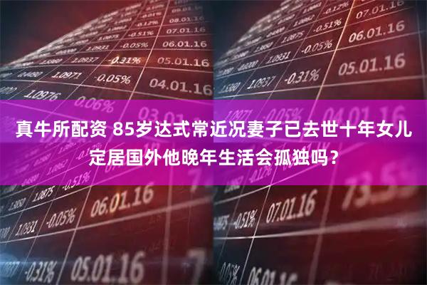 真牛所配资 85岁达式常近况妻子已去世十年女儿定居国外他晚年生活会孤独吗？