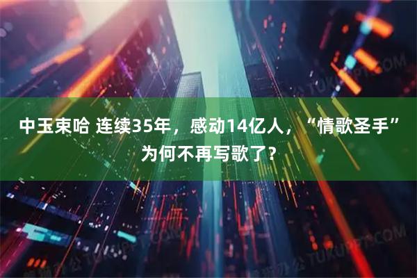 中玉束哈 连续35年，感动14亿人，“情歌圣手”为何不再写歌了？