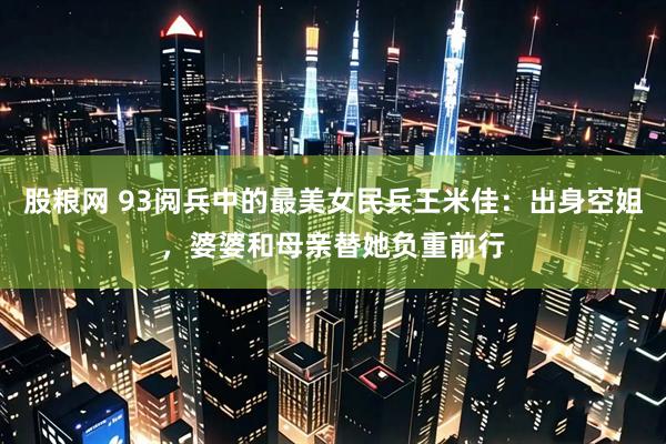 股粮网 93阅兵中的最美女民兵王米佳：出身空姐，婆婆和母亲替她负重前行