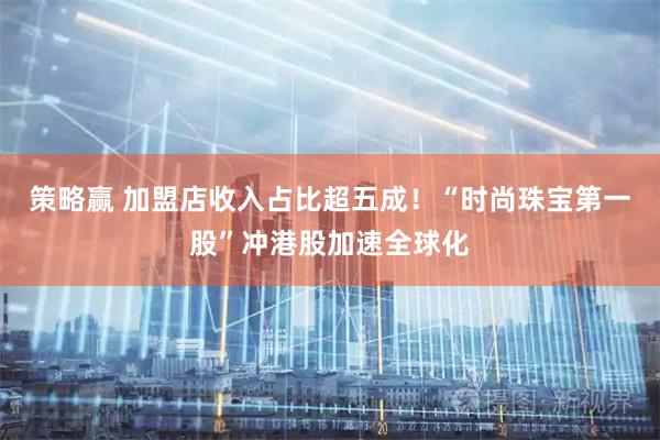 策略赢 加盟店收入占比超五成！“时尚珠宝第一股”冲港股加速全球化