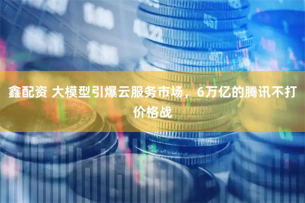 鑫配资 大模型引爆云服务市场，6万亿的腾讯不打价格战