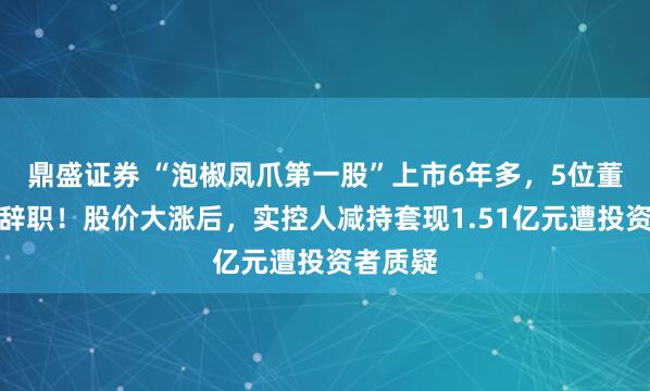 鼎盛证券 “泡椒凤爪第一股”上市6年多，5位董秘主动辞职！股价大涨后，实控人减持套现1.51亿元遭投资者质疑