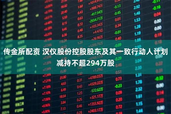 传金所配资 汉仪股份控股股东及其一致行动人计划减持不超294万股