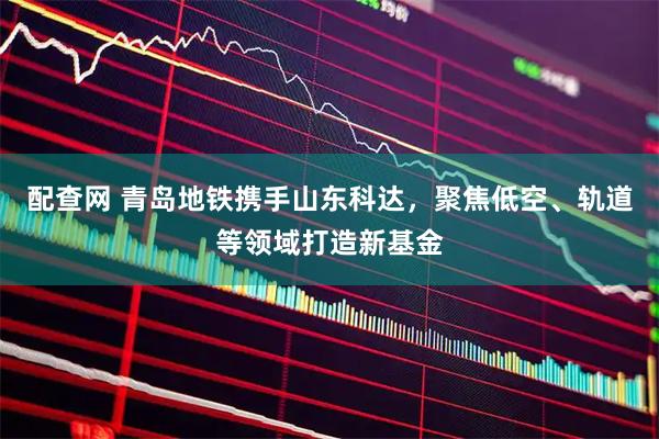配查网 青岛地铁携手山东科达，聚焦低空、轨道等领域打造新基金
