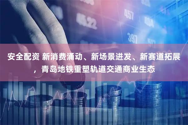 安全配资 新消费涌动、新场景迸发、新赛道拓展，青岛地铁重塑轨道交通商业生态