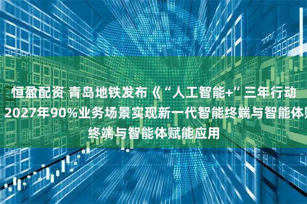 恒盈配资 青岛地铁发布《“人工智能+”三年行动方案》：2027年90%业务场景实现新一代智能终端与智能体赋能应用
