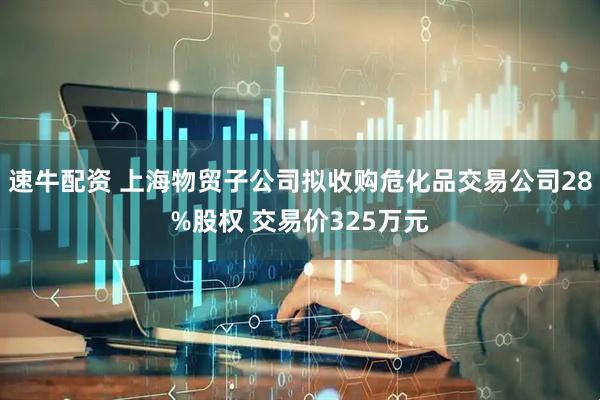 速牛配资 上海物贸子公司拟收购危化品交易公司28%股权 交易价325万元