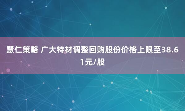 慧仁策略 广大特材调整回购股份价格上限至38.61元/股