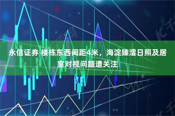 永信证券 楼栋东西间距4米，海淀臻澐日照及居室对视问题遭关注