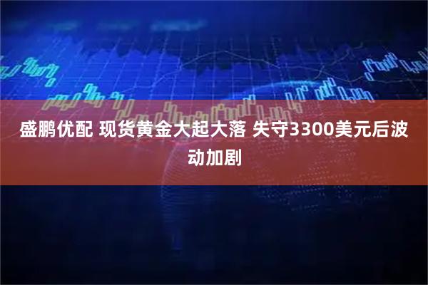 盛鹏优配 现货黄金大起大落 失守3300美元后波动加剧