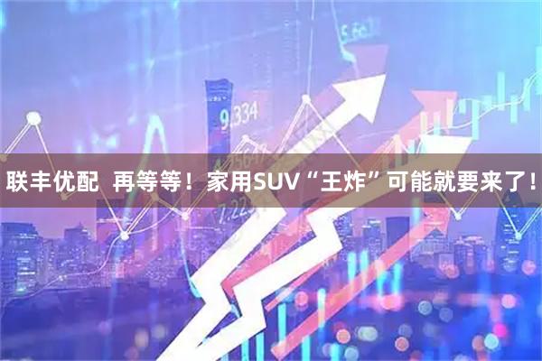 联丰优配  再等等！家用SUV“王炸”可能就要来了！