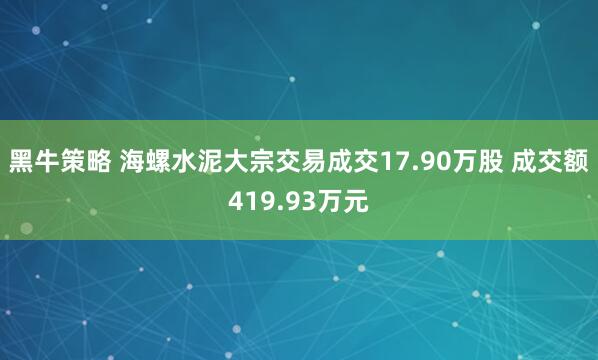 黑牛策略 海螺水泥大宗交易成交17.90万股 成交额419.93万元