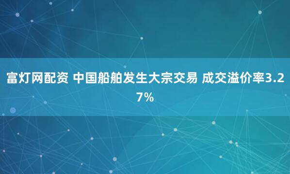 富灯网配资 中国船舶发生大宗交易 成交溢价率3.27%