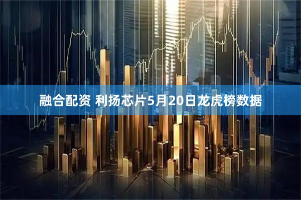 融合配资 利扬芯片5月20日龙虎榜数据