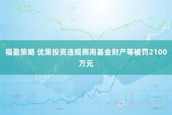 福盈策略 优策投资违规挪用基金财产等被罚2100万元