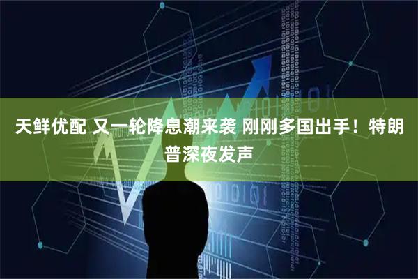 天鲜优配 又一轮降息潮来袭 刚刚多国出手！特朗普深夜发声