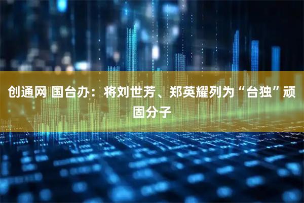 创通网 国台办：将刘世芳、郑英耀列为“台独”顽固分子