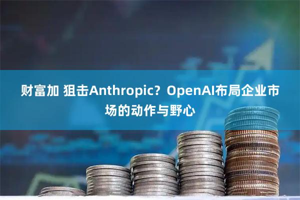 财富加 狙击Anthropic？OpenAI布局企业市场的动作与野心