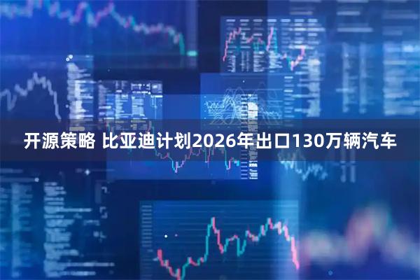 开源策略 比亚迪计划2026年出口130万辆汽车