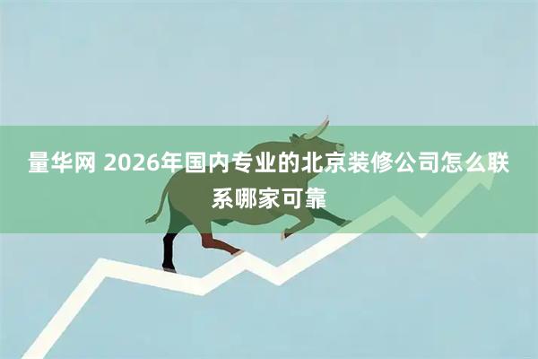 量华网 2026年国内专业的北京装修公司怎么联系哪家可靠