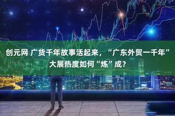 创元网 广货千年故事活起来，“广东外贸一千年”大展热度如何“炼”成？