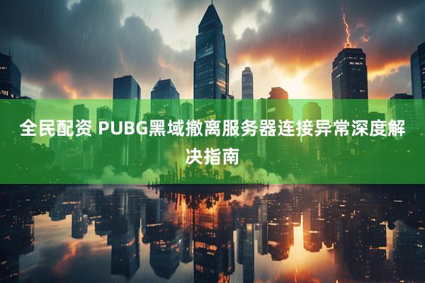 全民配资 PUBG黑域撤离服务器连接异常深度解决指南