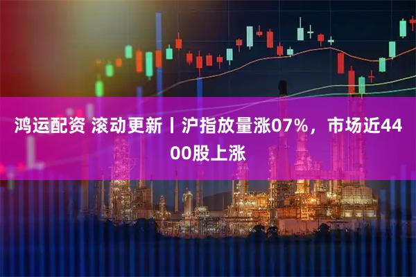 鸿运配资 滚动更新丨沪指放量涨07%，市场近4400股上涨