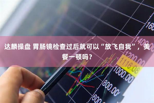 达麟操盘 胃肠镜检查过后就可以“放飞自我”，美餐一顿吗？