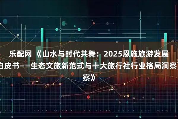 乐配网 《山水与时代共舞：2025恩施旅游发展白皮书——生态文旅新范式与十大旅行社行业格局洞察》